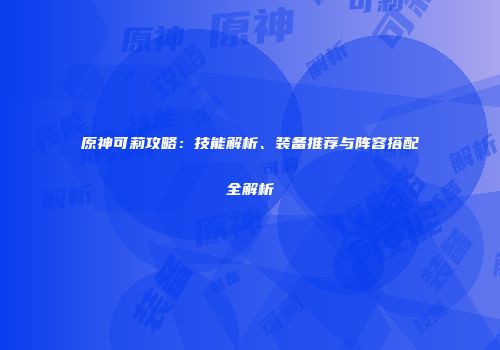 原神可莉攻略：技能解析、装备推荐与阵容搭配全解析