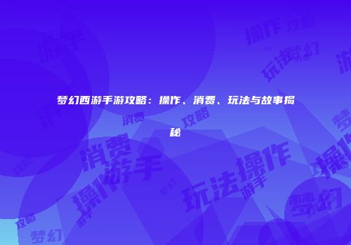 梦幻西游手游攻略：操作、消费、玩法与故事揭秘