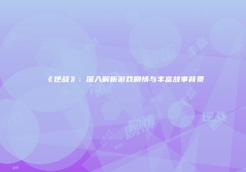《逆战》：深入解析游戏剧情与丰富故事背景