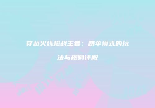 穿越火线枪战王者：跳伞模式的玩法与规则详解