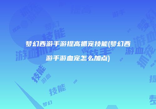 梦幻西游手游提高抓宠技能(梦幻西游手游血宠怎么加点)