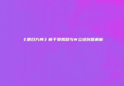 《明日方舟》新干员揭晓与W立绘创意解析