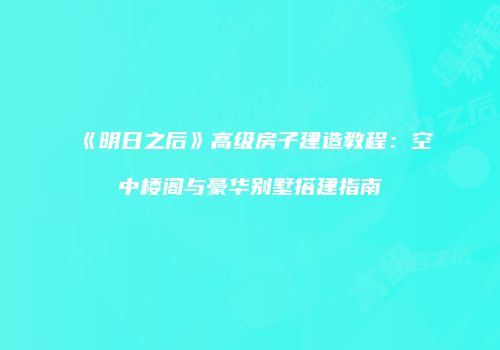 《明日之后》高级房子建造教程：空中楼阁与豪华别墅搭建指南