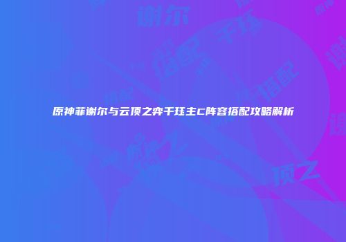 原神菲谢尔与云顶之弈千珏主C阵容搭配攻略解析