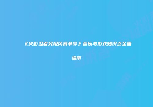 《火影忍者究极风暴革命》音乐与游戏知识点全面指南