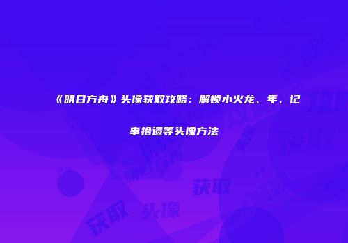 《明日方舟》头像获取攻略：解锁小火龙、年、记事拾遗等头像方法