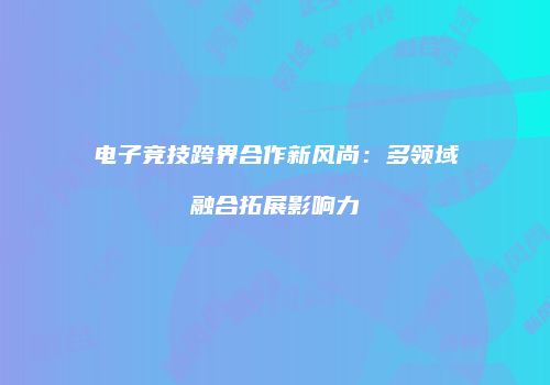 电子竞技跨界合作新风尚：多领域融合拓展影响力