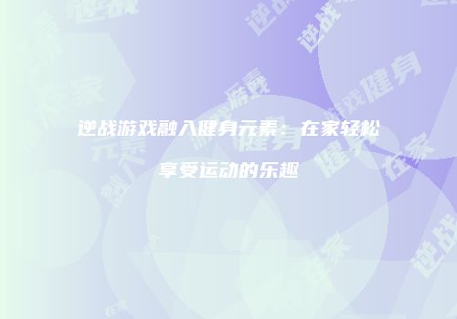 逆战游戏融入健身元素：在家轻松享受运动的乐趣