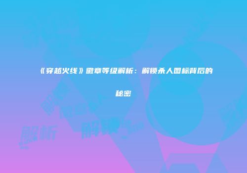《穿越火线》徽章等级解析：解锁杀人图标背后的秘密