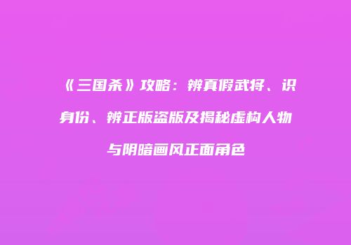 《三国杀》攻略：辨真假武将、识身份、辨正版盗版及揭秘虚构人物与阴暗画风正面角色