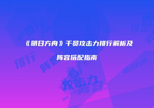 《明日方舟》干员攻击力排行解析及阵容搭配指南