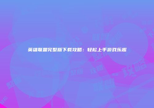 英雄联盟完整版下载攻略：轻松上手游戏乐趣