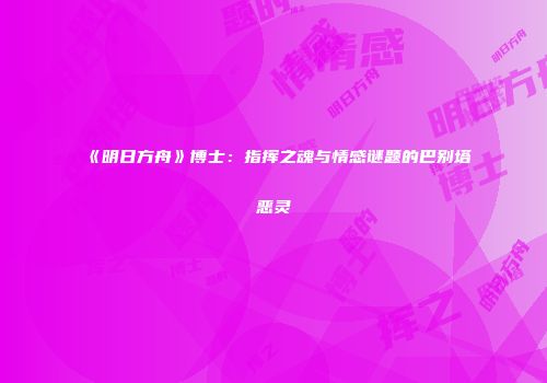 《明日方舟》博士：指挥之魂与情感谜题的巴别塔恶灵