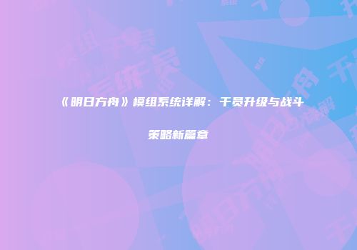 《明日方舟》模组系统详解：干员升级与战斗策略新篇章