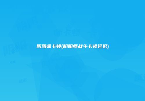 阴阳师卡顿(阴阳师战斗卡顿延迟)