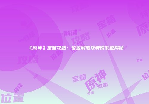 《原神》宝箱攻略：位置解谜及特殊系统揭秘