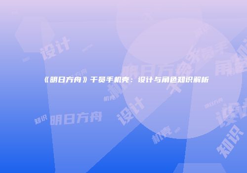 《明日方舟》干员手机壳：设计与角色知识解析
