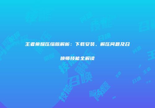王者荣耀压缩版解析：下载安装、解压问题及召唤师技能全解读