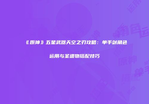 《原神》五星武器天空之刃攻略：单手剑角色运用与圣遗物搭配技巧