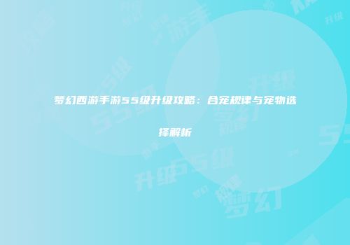 梦幻西游手游55级升级攻略：合宠规律与宠物选择解析