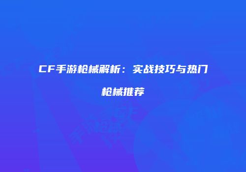 CF手游枪械解析：实战技巧与热门枪械推荐
