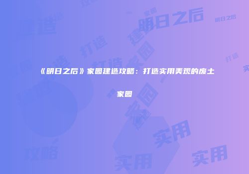 《明日之后》家园建造攻略：打造实用美观的废土家园
