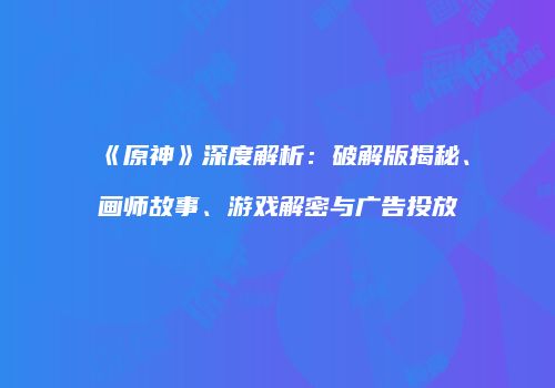 《原神》深度解析：破解版揭秘、画师故事、游戏解密与广告投放