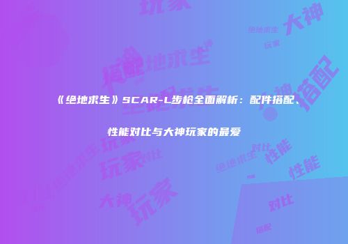 《绝地求生》SCAR-L步枪全面解析：配件搭配、性能对比与大神玩家的最爱