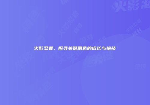 火影忍者：探寻关键角色的成长与绝技