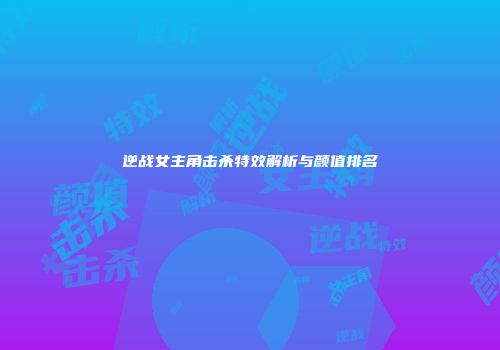 逆战女主角击杀特效解析与颜值排名