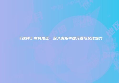 《原神》璃月地区：深入解析中国元素与文化魅力