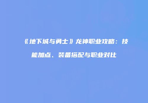 《地下城与勇士》龙神职业攻略：技能加点、装备搭配与职业对比
