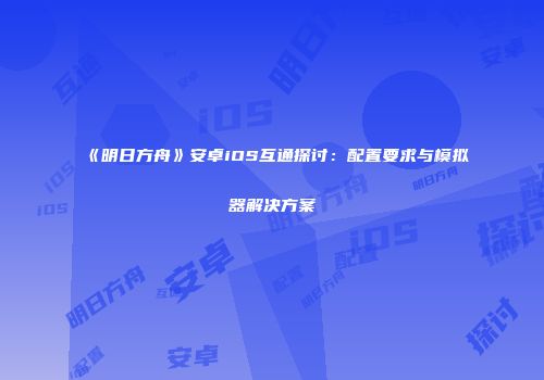 《明日方舟》安卓iOS互通探讨：配置要求与模拟器解决方案