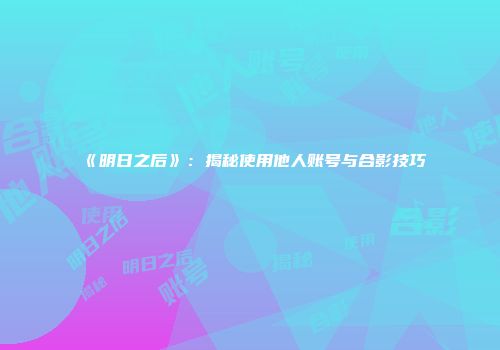 《明日之后》：揭秘使用他人账号与合影技巧