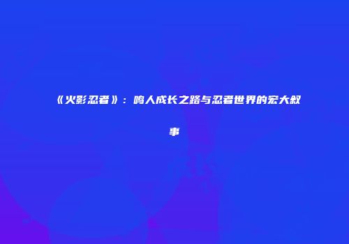 《火影忍者》：鸣人成长之路与忍者世界的宏大叙事
