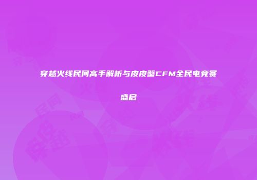 穿越火线民间高手解析与皮皮蟹CFM全民电竞赛盛启