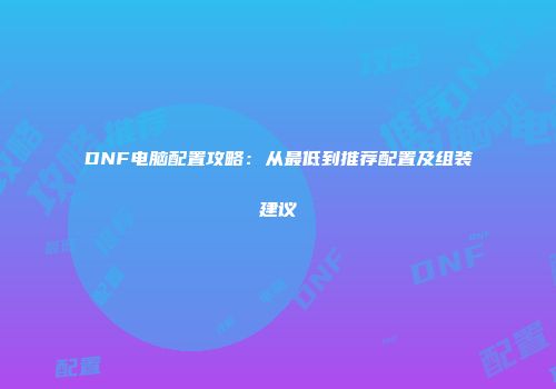 DNF电脑配置攻略：从最低到推荐配置及组装建议