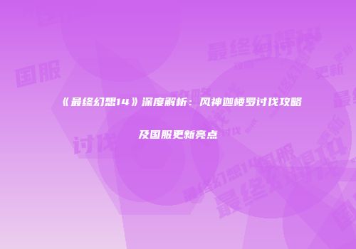 《最终幻想14》深度解析：风神迦楼罗讨伐攻略及国服更新亮点