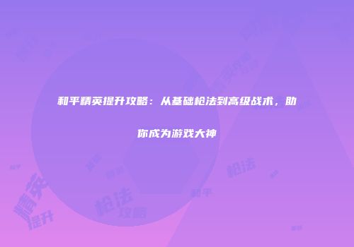 和平精英提升攻略：从基础枪法到高级战术，助你成为游戏大神