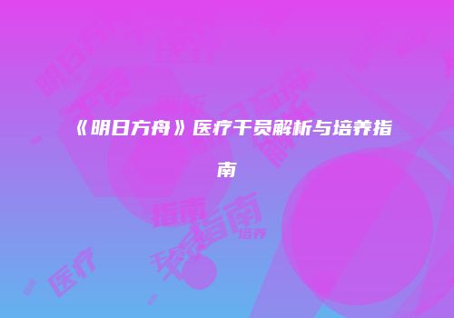 《明日方舟》医疗干员解析与培养指南