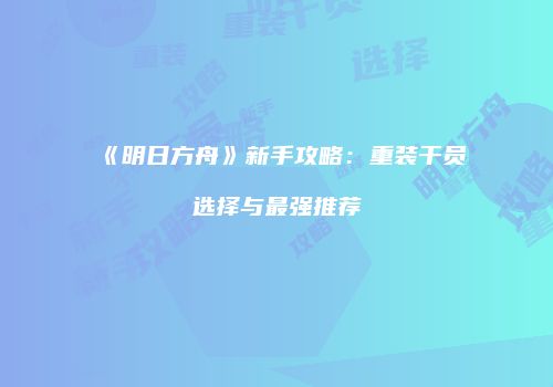 《明日方舟》新手攻略：重装干员选择与最强推荐