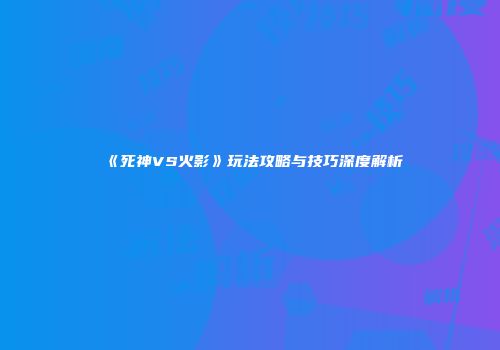 《死神VS火影》玩法攻略与技巧深度解析