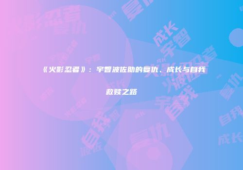 《火影忍者》：宇智波佐助的复仇、成长与自我救赎之路