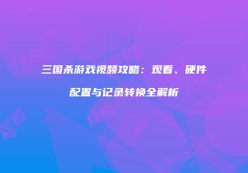 三国杀游戏视频攻略：观看、硬件配置与记录转换全解析