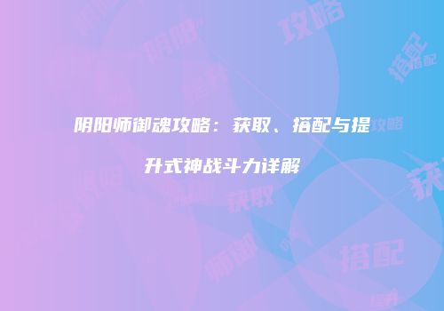 阴阳师御魂攻略：获取、搭配与提升式神战斗力详解