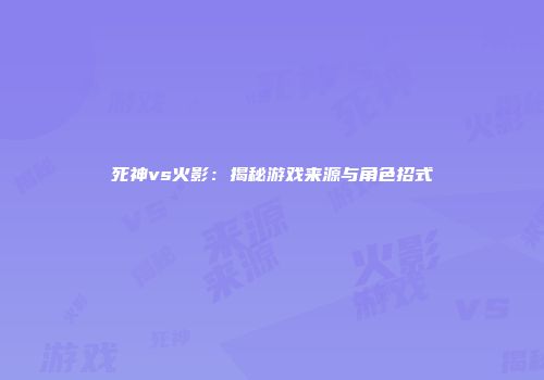 死神vs火影：揭秘游戏来源与角色招式