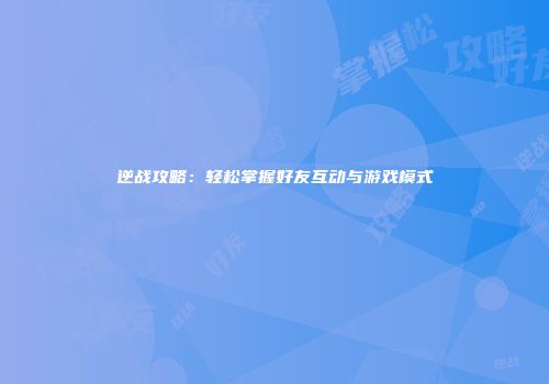 逆战攻略：轻松掌握好友互动与游戏模式