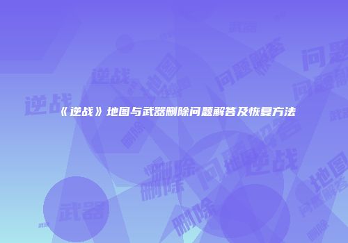 《逆战》地图与武器删除问题解答及恢复方法