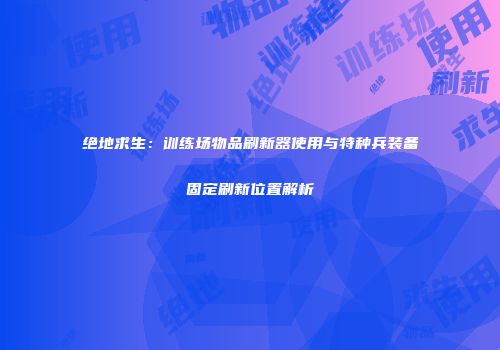 绝地求生：训练场物品刷新器使用与特种兵装备固定刷新位置解析