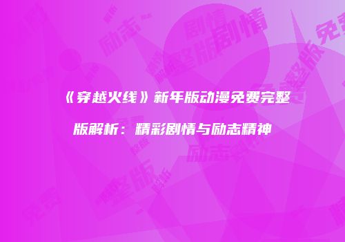 《穿越火线》新年版动漫免费完整版解析：精彩剧情与励志精神